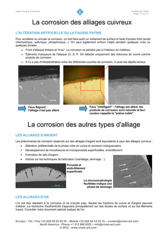 Version 3.0 maj. le 16 mars 2012                                                                     Analyse de métal
                                                                                                      Page 13 sur 17



                     La corrosion des alliages cuivreux
L'ALTÉRATION ARTIFICIELLE OU LA FAUSSE PATINE
Pour accélérer ou simuler la corrosion, on doit faire subir un traitement de surface à l'aide d'acides forts (acide
chlorhydrique, sulfurique, phosphorique...). On peut également enfouir l'objet pendant quelques mois ou
quelques années.
       Front d'attaque linéaire et "mou". La corrosion ne pénètre pas à l'intérieur du matériau.
       Éléments marqueurs de l'attaque Cl, S, P. On détecte uniquement des chlorures de cuivre comme
        produits de corrosion.
       Il n'y a pas d'interpénétration entre les différentes couches de corrosion, ni avec les dépôts terreux.




                Faux flagrant :                                    Faux "intelligent" : l'alliage est altéré, les
                l'alliage n'est pas altéré                         produits de corrosion sont naturels et leur
                                                                   couleur rappelle la "patine noble"



               La corrosion des autres types d'alliage
LES ALLIAGES D'ARGENT
Les phénomènes de corrosion observés sur des alliages d'argent sont équivalents à ceux des alliages cuivreux :
           Altération préférentielle de la phase riche en cuivre et corrosion intergranulaire.
           Développement de microfissures et microporosités superficielles, embrittlement.
           Formation de sels d'argent.
           Indices sur les techniques de fabrication (martelage, laminage…).

                                               Porosité et
                                               embrittlement
                                               superficiels


                                                              La micromorphologie
                                                              feuilletée indique une
                                                                 phase de laminage


LES ALLIAGES D'OR
L'or est très résistant à la corrosion (il ne s'oxyde pas). Seules les fractions de cuivre et d'argent peuvent
s'altérer. La recherche d'authenticité s'appuiera principalement sur des études de surface et sur les éléments
traces. Consulter notre document spécial analyse de l’or.



Europe – Tél. / Fax +33 (0)5 56 23 45 35 – Mobile +33 (0)6 64 14 24 10 – contact@ciram-art.com
                   North America - Phone +1 212 600 4325 – info@ciram-art.com
                                   © 2012 - www.ciram-art.com
 