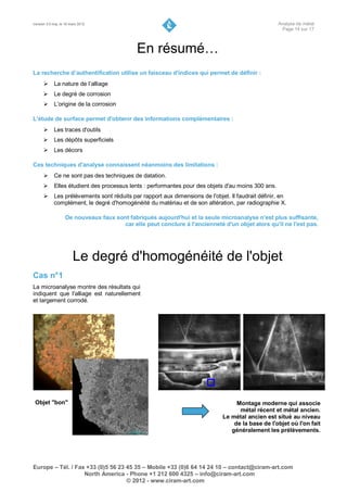 Version 3.0 maj. le 16 mars 2012                                                                     Analyse de métal
                                                                                                      Page 14 sur 17



                                              En résumé…
La recherche d’authentification utilise un faisceau d'indices qui permet de définir :
       La nature de l’alliage
            Le degré de corrosion
       L’origine de la corrosion

L'étude de surface permet d'obtenir des informations complémentaires :
       Les traces d'outils
            Les dépôts superficiels
       Les décors

Ces techniques d'analyse connaissent néanmoins des limitations :
       Ce ne sont pas des techniques de datation.
            Elles étudient des processus lents : performantes pour des objets d'au moins 300 ans.
       Les prélèvements sont réduits par rapport aux dimensions de l'objet. Il faudrait définir, en
        complément, le degré d'homogénéité du matériau et de son altération, par radiographie X.

                    De nouveaux faux sont fabriqués aujourd'hui et la seule microanalyse n'est plus suffisante,
                                        car elle peut conclure à l'ancienneté d'un objet alors qu'il ne l'est pas.




                        Le degré d'homogénéité de l'objet
Cas n°1
La microanalyse montre des résultats qui
indiquent que l'alliage est naturellement
et largement corrodé.




 Objet "bon"                                                                       Montage moderne qui associe
                                                                                    métal récent et métal ancien.
                                                                              Le métal ancien est situé au niveau
                                                                                  de la base de l'objet où l'on fait
                                                                                 généralement les prélèvements.




Europe – Tél. / Fax +33 (0)5 56 23 45 35 – Mobile +33 (0)6 64 14 24 10 – contact@ciram-art.com
                   North America - Phone +1 212 600 4325 – info@ciram-art.com
                                   © 2012 - www.ciram-art.com
 