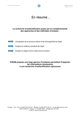 Version 3.0 maj. le 16 mars 2012                                                           Analyse de métal
                                                                                            Page 16 sur 17




                                           En résumé…


             La recherche d’authentification passe par la complémentarité
                     des approches et des méthodes d’analyse :




                    Visualisation de la structure interne et de l’homogénéité de l’objet

                    Analyse du matériau constitutif de l’objet

                    Analyse du degré et de la nature de la corrosion




      CIRAM propose une large gamme d’analyses permettant d’apporter
                       les informations nécessaires
               à une recherche d’authentification rigoureuse.




Europe – Tél. / Fax +33 (0)5 56 23 45 35 – Mobile +33 (0)6 64 14 24 10 – contact@ciram-art.com
                   North America - Phone +1 212 600 4325 – info@ciram-art.com
                                   © 2012 - www.ciram-art.com
 