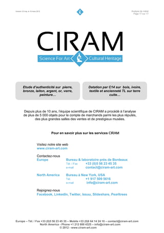 Version 3.0 maj. le 16 mars 2012                                                        Analyse de métal
                                                                                         Page 17 sur 17




         Etude d’authenticité sur pierre,                   Datation par C14 sur bois, ivoire,
         bronze, laiton, argent, or, verre,                 textile et ancienneté TL sur terre
                    peinture…                                             cuite…




          Depuis plus de 10 ans, l’équipe scientifique de CIRAM a procédé à l’analyse
          de plus de 5 000 objets pour le compte de marchands parmi les plus réputés,
                  des plus grandes salles des ventes et de prestigieux musées.



                                     Pour en savoir plus sur les services CIRAM


                           Visitez notre site web
                           www.ciram-art.com

                           Contactez-nous
                           Europe              Bureau & laboratoire près de Bordeaux
                                               Tél. / Fax  +33 (0)5 56 23 45 35
                                               e-mail      contact@ciram-art.com

                           North America       Bureau à New York, USA
                                               Tél.       +1 917 509 5616
                                               e-mail     info@ciram-art.com

                           Rejoignez-nous
                           Facebook, Linkedln, Twitter, Issuu, Slideshare, Pearltrees




Europe – Tél. / Fax +33 (0)5 56 23 45 35 – Mobile +33 (0)6 64 14 24 10 – contact@ciram-art.com
                   North America - Phone +1 212 600 4325 – info@ciram-art.com
                                   © 2012 - www.ciram-art.com
 