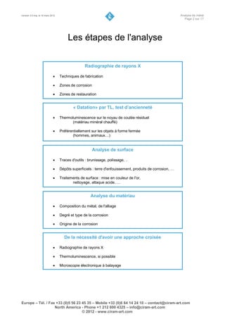 Version 3.0 maj. le 16 mars 2012                                                                           Analyse de métal
                                                                                                             Page 2 sur 17




                                        Les étapes de l'analyse

                                                  Radiographie de rayons X

                                  Techniques de fabrication

                                  Zones de corrosion

                                  Zones de restauration


                                           « Datation» par TL, test d’ancienneté

                                  Thermoluminescence sur le noyau de coulée résiduel
                                         (matériau minéral chauffé)

                                  Préférentiellement sur les objets à forme fermée
                                          (hommes, animaux…)


                                                        Analyse de surface

                                  Traces d'outils : brunissage, polissage, ..

                                  Dépôts superficiels : terre d'enfouissement, produits de corrosion, …

                                  Traitements de surface : mise en couleur de l'or,
                                          nettoyage, attaque acide, …


                                                      Analyse du matériau

                                  Composition du métal, de l'alliage

                                  Degré et type de la corrosion

                                  Origine de la corrosion


                                     De la nécessité d'avoir une approche croisée

                                  Radiographie de rayons X

                                  Thermoluminescence, si possible

                                  Microscopie électronique à balayage




Europe – Tél. / Fax +33 (0)5 56 23 45 35 – Mobile +33 (0)6 64 14 24 10 – contact@ciram-art.com
                   North America - Phone +1 212 600 4325 – info@ciram-art.com
                                   © 2012 - www.ciram-art.com
 