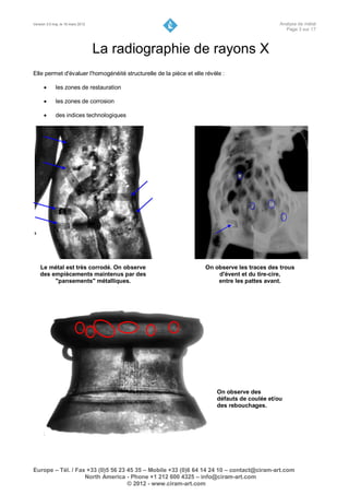 Version 3.0 maj. le 16 mars 2012                                                               Analyse de métal
                                                                                                 Page 3 sur 17



                                   La radiographie de rayons X
Elle permet d'évaluer l'homogénéité structurelle de la pièce et elle révèle :

            les zones de restauration

            les zones de corrosion

            des indices technologiques




    Le métal est très corrodé. On observe                            On observe les traces des trous
    des empiècements maintenus par des                                   d'évent et du tire-cire,
         "pansements" métalliques.                                       entre les pattes avant.




                                                                         On observe des
                                                                         défauts de coulée et/ou
                                                                         des rebouchages.




Europe – Tél. / Fax +33 (0)5 56 23 45 35 – Mobile +33 (0)6 64 14 24 10 – contact@ciram-art.com
                   North America - Phone +1 212 600 4325 – info@ciram-art.com
                                   © 2012 - www.ciram-art.com
 