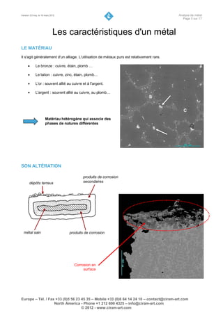 Version 3.0 maj. le 16 mars 2012                                                           Analyse de métal
                                                                                             Page 5 sur 17




                              Les caractéristiques d'un métal
LE MATÉRIAU
Il s'agit généralement d'un alliage. L'utilisation de métaux purs est relativement rare.

            Le bronze : cuivre, étain, plomb …

            Le laiton : cuivre, zinc, étain, plomb…

            L'or : souvent allié au cuivre et à l'argent.

            L'argent : souvent allié au cuivre, au plomb…
                                                                                S


                                                                                              C
                       Matériau hétérogène qui associe des
                       phases de natures différentes




SON ALTÉRATION

                                            produits de corrosion
       dépôts terreux                       secondaires




  métal sain                       produits de corrosion




                                      Corrosion en
                                           surface




Europe – Tél. / Fax +33 (0)5 56 23 45 35 – Mobile +33 (0)6 64 14 24 10 – contact@ciram-art.com
                   North America - Phone +1 212 600 4325 – info@ciram-art.com
                                   © 2012 - www.ciram-art.com
 