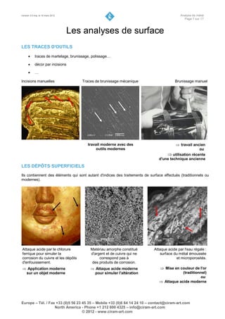 Version 3.0 maj. le 16 mars 2012                                                             Analyse de métal
                                                                                               Page 7 sur 17



                                   Les analyses de surface
LES TRACES D'OUTILS

           traces de martelage, brunissage, polissage…

           décor par incisions

           …

Incisions manuelles                    Traces de brunissage mécanique                    Brunissage manuel




                                          travail moderne avec des                        travail ancien
                                               outils modernes                                        ou
                                                                                     utilisation récente
                                                                                d'une technique ancienne
LES DÉPÔTS SUPERFICIELS
Ils contiennent des éléments qui sont autant d'indices des traitements de surface effectués (traditionnels ou
modernes).




Attaque acide par le chlorure              Matériau amorphe constitué        Attaque acide par l'eau régale :
ferrique pour simuler la                   d'argent et de cuivre qui ne          surface du métal émoussée
corrosion du cuivre et les dépôts               correspond pas à                          et microporosités.
d'enfouissement.                            des produits de corrosion.
 Application moderne                       Attaque acide moderne               Mise en couleur de l'or
 sur un objet moderne                        pour simuler l'altération                      (traditionnel)
                                                                                                      ou
                                                                                 Attaque acide moderne




Europe – Tél. / Fax +33 (0)5 56 23 45 35 – Mobile +33 (0)6 64 14 24 10 – contact@ciram-art.com
                   North America - Phone +1 212 600 4325 – info@ciram-art.com
                                   © 2012 - www.ciram-art.com
 