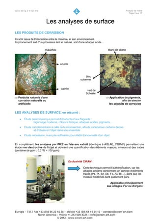 Version 3.0 maj. le 16 mars 2012                                                                        Analyse de métal
                                                                                                          Page 8 sur 17



                                    Les analyses de surface
LES PRODUITS DE CORROSION
Ils sont issus de l'interaction entre le matériau et son environnement.
Ils proviennent soit d'un processus lent et naturel, soit d'une attaque acide…

                                   malachite                                             blanc de plomb




                                               azurite



                                                                       bleu
                                                                  outremer


                                               cuprite
                                                                       vert de
                                                                      Scheele
 Produits naturels d'une                                                               Application de pigments,
    corrosion naturelle ou                                                                          afin de simuler
    artificielle                                                                          les produits de corrosion


LES ANALYSES DE SURFACE, en résumé :

           Étude préliminaire qui permet d'écarter les faux flagrants :
                   façonnage moderne, chlorure ferrique, attaques acides, pigments…
           Étude complémentaire à celle de la microsection, afin de caractériser certains décors
                   et d'observer l'objet dans son ensemble.
           Étude nécessaire, mais pas suffisante pour établir l'ancienneté d'un objet.


En complément, les analyses par PIXE en faisceau extrait (identique à AGLAE, C2RMF) permettent une
étude non destructive de l’objet et donnent une quantification des éléments majeurs, mineurs et des traces
(centaine de ppm ; 0,01% = 100 ppm).



                                                         Exclusivité CIRAM

                                                                    Cette technique permet l'authentification, car les
                                                                    alliages anciens contiennent un cortège d'éléments
                                                                    traces (Pb, Pt, Sn, Sb, Fe, As, Bi…), alors que les
                                                                    métaux modernes sont quasiment purs.

                                                                                          Applicable principalement
                                                                                        aux alliages d'or ou d'argent.




Europe – Tél. / Fax +33 (0)5 56 23 45 35 – Mobile +33 (0)6 64 14 24 10 – contact@ciram-art.com
                   North America - Phone +1 212 600 4325 – info@ciram-art.com
                                   © 2012 - www.ciram-art.com
 