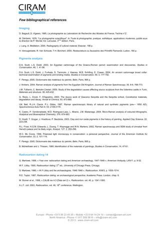 Version 2.0 du 16 mars 2012                                                                         L’étude de tableau - Page 11 sur 12




Quelques Références Bibliographiques

Imagerie
D. Bagault, D. Vigears, 1995, La photographie au Laboratoire de Recherche des Musées de France, Techne n°2.

M. Déribéré, 1976, "La photographie scientifique", In Toute la photographie, pratique, esthétique, applications modernes, publié sous
                                           ème
la direction de P. Montel, Ed. Larousse, 3     édition, Paris.

J. Lang, A. Middleton, 2005, Radiography of cultural material, Elsevier, 198 p.

H. Verougstraete, R. Van Schoute, T.H. Borchert, 2004, Restaurateurs ou faussaires des Primitifs Flamands, Ludion, 160 p.


Analyse des pigments

D.A. Scott, L.S. Dodd, 2003, An Egyptian cartonnage of the Graeco-Roman period: examination and discoveries, Studies in
Conservation, 48, 1, 41-56.

D.A. Scott, L.S. Dodd, J. Furikata, S. Taminoto, J. Keeney, M.R. Schilling, E. Cowan, 2004, An ancient cartonnage broad collar:
technical examination of pigments and binding media, Studies in Conservation, 49, 3, 177-192.

F. Perego, 2005, Dictionnaire des matériaux du peintre, Belin, Paris, 895 p.

J. Ambers, 2004, Raman analysis of pigments from the Egyptian Old Kingdom, Journal of Raman Spectroscopy, 35, 8-9, 768-773.

J.M. Tullianni, C. Bertolini Cestari, 2005, Study of the degradation causes affecting stucco sculpture from the Valentino castle in Turin,
Materials and structure, 38, 425-432.

G. Rizzo, L. Ercoli, F. D'Agostino, 2003, The stucco work of Giacomo Serpotta and the Serpotta school. Constitutive materials ,
degradation and decay, Annali di Chimica, 93, 873-880.

I.M. Bell, R.J.H. Clarck, P.J. Gibbs, 1997, Raman spectroscopic library of natural and synthetic pigments (pre-~ 1850 AD),
Spectrochimica Acta Part A, 53, 2159-2179.

K. Castro, P. Vandenabeele, M.D. Rodriguez-Laso, L. Moens, J.M. Madariaga, 2004, Micro-Raman analysis of coloured lithographs,
Analytical and Bioanalytical Chemistry, 379, 674-683.

D. Hradil, T. Grygar, J. Hradilova, P. Bezdicka, 2003, Clay and iron oxide pigments in the history of painting, Applied Clay Science, 22,
223-236.

R.L. Frost, H.G.M. Edwards, L. Duong, T. Kloprogge and W.N. Martens, 2002, Raman spectroscopy and SEM study of cinnabar from
Herod's palace and its likely origin, Analyst, 127, 2, 293-296.

W.C. Mc Crone, 1994, Polarized light microscopy in conservation: a personal perspective, Journal of the American Institute for
Conservation, 33, 2, 101-114.

F. Perego, 2005, Dictionnaire des matériaux du peintre, Belin, Paris, 895 p.

B. Mûhlethaler and J. Thissen, 1969, Identification of the materials of paintings, Studies in Conservation, 14, 47-61.



Datation par Carbone 14

G. Marlowe, 1999, « Year one: radiocarbon dating and American archaeology, 1947-1948 », American Antiquity, LXIV/1, p. 9-32.
                                            nd
W.F. Libby, 1955, Radiocarbon dating. 2 ed., University of Chicago Press, Chicago.

G. Marlowe, 1980, « W.F Libby and the archaeologists, 1946-1948 », Radiocarbon, XXII/3, p. 1005-1014.

R.E. Taylor, 1987, Radiocarbon dating: an archaeological perspective, Academic Press, London, chap. 6.

M. Stuiver et al., 1998, « CALIB rev 4.3 (Data set 2) », Radiocarbon, vol. 40, p. 1041-1083.
                                             th
A.J.T. Jull, 2003, Radiocarbon, vol. 46, 18 conference, Wellington.


                                                         ème
En couverture et intérieurs : Huile sur toile - détail, 17     siècle – © Musée des Beaux Arts de Pau – 2007




                   Europe - Phone +33 5 56 23 45 35 – Mobile +33 6 64 14 24 10 – contact@ciram-art.com
                              North America - Phone +1 917 509 5616 – info@ciram-art.com
                                                 © 2012 - www.ciram-art.com
 