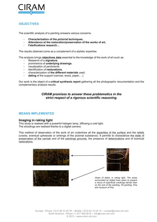Version 2.0 du 16 mars 2012                                                          L’étude de tableau - Page 2 sur 12




OBJECTIFS

L’analyse scientifique d'un tableau répond à des préoccupations diverses :

    -    Caractérisation des techniques picturales,
    -    Assistance à la restauration/conservation des œuvres,
    -    Recherche de falsifications…

Les résultats obtenus viennent en complément d’une expertise stylistique.

Les analyses apportent des données objectives essentielles à la connaissance de l'oeuvre comme :
    - recherche d'une signature,
    - mise en évidence de dessins préparatoires,
    - visualisation de repentirs,
    - identification de restaurations,
    - caractérisation des différents matériaux utilisés,
    - datation du support (toile, bois, papier,…)

Nos travaux font l'objet d’un rapport de synthèse critique regroupant l’ensemble de la documentation
photographique et les résultats d'analyse complémentaires.


                  CIRAM s’engage à répondre à ces problématiques dans le
                    strict respect d'une démarche scientifique rigoureuse.



MOYENS MIS EN OEUVRE

Imagerie en lumière rasante
Cette étude est effectuée à l'aide d'une lampe halogène puissante, délivrant une lumière froide.
Les prises de vue sont réalisées grâce à un appareil photographique numérique.

Ce mode d'observation de l'œuvre met en évidence toutes les aspérités de la surface et les reliefs
(craquelures, soulèvements ou enfoncements éventuels de la matière picturale). Elle permet de
caractériser l'état de conservation du vernis et des couches picturales, la présence d'altérations ainsi que
d'éventuelles restaurations.




                                                                    Fig. 1 : Vues de détail, en lumière rasante.
                                                                    Les zones entourées de pointillées semblent
                                                                    présenter un réseau de fissurations
                                                                    superficielles plus dense que dans le reste
                                                                    du tableau. Huile sur toile, Musée des
                                                                    beaux-Arts de Pau.




                Europe - Phone +33 5 56 23 45 35 – Mobile +33 6 64 14 24 10 – contact@ciram-art.com
                           North America - Phone +1 917 509 5616 – info@ciram-art.com
                                              © 2012 - www.ciram-art.com
 
