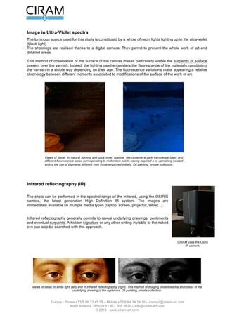 Version 2.0 du 16 mars 2012                                                                       L’étude de tableau - Page 4 sur 12




Imagerie sous éclairement Ultra-Violet
La source lumineuse utilisée pour cette étude est constituée par un ensemble de néons éclairant dans
l'ultra-violet (lumière noire).
Les prises de vue sont réalisées grâce à un appareil photographique numérique. Elles permettent de
présenter l’intégralité de l’œuvre ainsi que des zones détaillées.

Ce mode d'observation de la surface de la toile rend, notamment, visibles les repeints de surface présents
par dessus le vernis. En effet, l'éclairage utilisé engendre la fluorescence des matériaux constituant le
vernis de manière variable selon leur ancienneté. Les variations de fluorescence font donc apparaître une
chronologie relative entre différents moments associés à des modifications de la surface de l’oeuvre.




            Fig. 3 : Vues de détail, sous éclairement naturel et aux UV. On observe une bande sombre transversale
            ainsi que des zones de fluorescence différentes correspondant à des points de restauration ayant
            nécessité un re-vernissage localisé et/ou l’utilisation de pigments différents de ceux employés
            initialement. Huile sur toile, Collection privée.




Réflectographie infrarouge (IR)


Les prises de vue peuvent être effectuées dans le domaine spectral IR1
(720 à 1100 nm) ou IR2 (920 à 1100 nm), à l'aide d'une caméra
multispectrale (fig. 4bis) associée à un système d'acquisition numérique
des images.


La réflectographie infrarouge permet généralement de révéler des dessins
préparatoires, des repentirs ainsi que d’éventuels repeints. Une signature
cachée ou tout autre écrit invisibles à l'œil nu peuvent également être
recherchés par cette approche.                                                                   Fig. 4bis : Caméra Infra
                                                                                                 Rouge    transportable et
                                                                                                 numérique.




    Fig. 4 : Vues de détail, sous lumière blanche (gauche) et sous réflectographie infrarouge (droite). Ce mode d’imagerie met en
                      évidence la finesse du dessin préparatoire des sourcils. Huile sur bois, Collection privée.



                 Europe - Phone +33 5 56 23 45 35 – Mobile +33 6 64 14 24 10 – contact@ciram-art.com
                            North America - Phone +1 917 509 5616 – info@ciram-art.com
                                               © 2012 - www.ciram-art.com
 