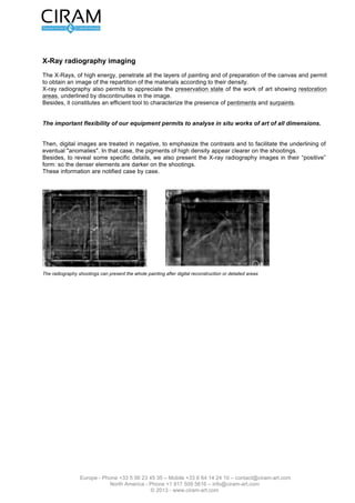Version 2.0 du 16 mars 2012                                                                      L’étude de tableau - Page 5 sur 12




Imagerie en radiographie de rayons X
Cette étude est réalisée à l'aide d'un appareillage portable de type Fox-Rayzor Inspection System
comportant un générateur de rayons X à impulsions XRS-3 (tension : 270 KV), une plaque d'acquisition
numérique (Amorphous Silicon Flat Panel, 22,3 x 21,6 cm) et un ordinateur de commande du générateur et
de traitement des images (logiciel Vidisco Ltd).

Les rayons X, d'énergie élevée, pénètrent toutes les couches de peinture et de préparation de la toile et
permettent d'obtenir une image de la répartition des matériaux selon leur densité.
La radiographie X conduit également à apprécier l’état de conservation de l'oeuvre par la mise en évidence
de zones de restauration, qui se traduisent par des discontinuités dans l'image.
De plus, elle constitue un outil performant pour caractériser la présence de repentirs et de repeints.




                  Fig. 5 : Notre système de radiographie de rayon X comprend un générateur de rayons X à
                  impulsions XRS-3 (tension : 270 KV), une plaque numérique et un système de commande et
                  d’acquisition des images numériques.



                           La grande flexibilité de notre appareillage
                  permet d'analyser in situ des oeuvres de toutes dimensions.

Les images numériques sont ensuite traitées en négatif, afin de rehausser les contrastes et de faciliter la
mise en évidence d'éventuelles "anomalies". Dans ce cas, les pigments de forte densité apparaissent plus
clairs sur les clichés.
Par ailleurs, afin de révéler certains détails spécifiques, nous présentons également les images de
radiographie X sous leur forme "positive" : les éléments les plus denses sont alors plus foncés sur les
clichés.
Ces informations sont notifiées au cas par cas.




Fig. 6 : Les clichés de radiographie peuvent présenter l’ensemble du tableau après reconstruction numérique ou des zones détaillées.




                 Europe - Phone +33 5 56 23 45 35 – Mobile +33 6 64 14 24 10 – contact@ciram-art.com
                            North America - Phone +1 917 509 5616 – info@ciram-art.com
                                               © 2012 - www.ciram-art.com
 
