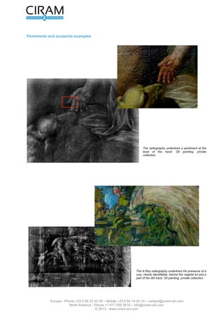 Version 2.0 du 16 mars 2012                                                          L’étude de tableau - Page 6 sur 12




Exemples de repentir et de repeint




                                                                         Fig. 7 : La radiographie met en évidence un
                                                                         repentir au niveau de la main. Huile sur toile,
                                                                         Collection privée.




                                                                         Fig. 8 : La radiographie met en évidence la
                                                                         présence d'une vache, clairement identifiable,
                                                                         sous l'ensemble végétal et une partie du
                                                                         chemin. Huile sur toile, Collection privée.




                Europe - Phone +33 5 56 23 45 35 – Mobile +33 6 64 14 24 10 – contact@ciram-art.com
                           North America - Phone +1 917 509 5616 – info@ciram-art.com
                                              © 2012 - www.ciram-art.com
 