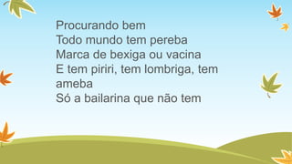 Procurando bem
Todo mundo tem pereba
Marca de bexiga ou vacina
E tem piriri, tem lombriga, tem
ameba
Só a bailarina que não tem