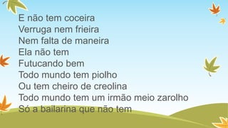 E não tem coceira
Verruga nem frieira
Nem falta de maneira
Ela não tem
Futucando bem
Todo mundo tem piolho
Ou tem cheiro de creolina
Todo mundo tem um irmão meio zarolho
Só a bailarina que não tem