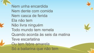 Nem unha encardida
Nem dente com comida
Nem casca de ferida
Ela não tem
Não livra ninguém
Todo mundo tem remela
Quando acorda às seis da matina
Teve escarlatina
Ou tem febre amarela
Só a bailarina que não tem