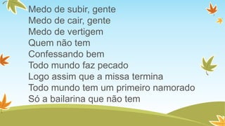 Medo de subir, gente
Medo de cair, gente
Medo de vertigem
Quem não tem
Confessando bem
Todo mundo faz pecado
Logo assim que a missa termina
Todo mundo tem um primeiro namorado
Só a bailarina que não tem