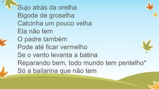 Sujo atrás da orelha
Bigode de groselha
Calcinha um pouco velha
Ela não tem
O padre também
Pode até ficar vermelho
Se o vento levanta a batina
Reparando bem, todo mundo tem pentelho*
Só a bailarina que não tem