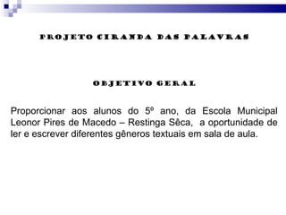PROJETO  CIRANDA DAS PALAVRAS objETIVO Geral Proporcionar aos alunos do 5º ano, da Escola Municipal Leonor Pires de Macedo – Restinga Sêca,  a oportunidade de ler e escrever diferentes gêneros textuais em sala de aula. 