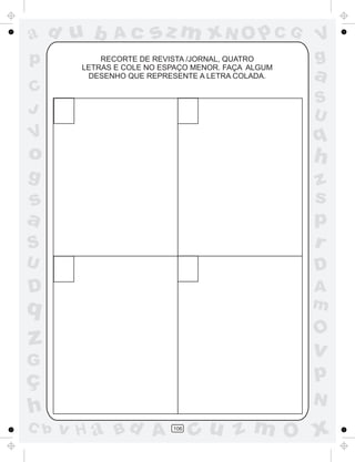 a
a
d
d
H
u
u
A
A
b
b
c
c
sz
z
m
m
m
x
x
N
N
O
O
O
p
p
C
C
J
V
V
a
a
S
S
U
U
q
q
z
z
r
ç
h
h
v
v
G
g
s
s
p
D
D A
B
C
G
g
o
p
106
RECORTE DE REVISTA /JORNAL, QUATRO
LETRAS E COLE NO ESPAÇO MENOR. FAÇA ALGUM
DESENHO QUE REPRESENTE A LETRA COLADA.
 
