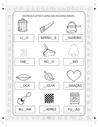 a
a
d
d
H
u
u
A
A
b
b
c
c
sz
z
m
m
m
x
x
N
N
O
O
O
p
p
C
C
J
V
V
a
a
S
S
U
U
q
q
z
z
r
ç
h
h
v
v
G
g
s
s
p
D
D A
B
C
G
g
o
p
111
ESCREVA A LETRA FUJONA DAS PALAVRAS ABAIXO.
LI__O SERRO__E
TRÊ__ RO__O __INO
__OCA __OLHA __ORAÇÃO
FO__ÃO
BU__INA __ADREZ
__HUVEIRO
3
 