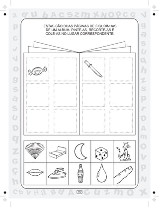 a
a
d
d
H
u
u
A
A
b
b
c
c
sz
z
m
m
m
x
x
N
N
O
O
O
p
p
C
C
J
V
V
a
a
S
S
U
U
q
q
z
z
r
ç
h
h
v
v
G
g
s
s
p
D
D A
B
C
G
g
o
p
112
ESTAS SÃO DUAS PÁGINAS DE FIGURINHAS
DE UM ÁLBUM. PINTE-AS, RECORTE-AS E
COLE-AS NO LUGAR CORRESPONDENTE.
 