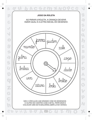 a
a
d
d
H
u
u
A
A
b
b
c
c
sz
z
m
m
m
x
x
N
N
O
O
O
p
p
C
C
J
V
V
a
a
S
S
U
U
q
q
z
z
r
ç
h
h
v
v
G
g
s
s
p
D
D A
B
C
G
g
o
p
113
JOGO DA ROLETA
AO PARAR A ROLETA, A CRIANÇA DEVERÁ
DIZER QUAL É A LETRA INICIAL DO DESENHO.
SÃO 2 CÍRCULOS (UM GRANDE COM OS DESENHOS
E OUTRO NO CENTRO COM A SETA). PERFURAR E
COLOCAR UMA SETA BAILARINA (ABRÍ-LA NO VERSO)
~
~
 