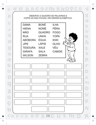 a
a
d
d
H
u
u
A
A
b
b
c
c
sz
z
m
m
m
x
x
N
N
O
O
O
p
p
C
C
J
V
V
a
a
S
S
U
U
q
q
z
z
r
ç
h
h
v
v
G
g
s
s
p
D
D A
B
C
G
g
o
p
116
OBSERVE O QUADRO DE PALAVRAS E
COPIE-AS NAS FICHAS, EM ORDEM ALFABÉTICA.
DAMA
HIENA
MÃO
RUA
ABÓBORA
JIPE
TESOURA
GIRAFA
WILSON
BONÉ
NOME
QUADRO
UNHA
ÉGUA
LÁPIS
XALE
SALA
ZEBRA
ILHA
PÊRA
FOGO
YOPA
KIWI
OLHO
VÉU
CABIDE
 