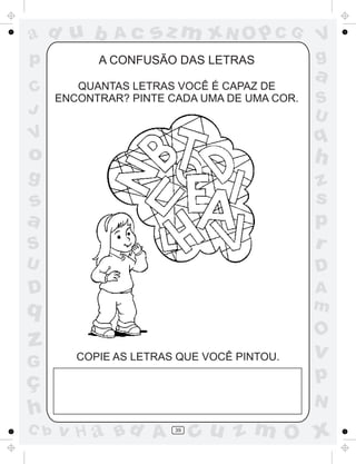 a
a
d
d
H
u
u
A
A
b
b
c
c
sz
z
m
m
m
x
x
N
N
O
O
O
p
p
C
C
J
V
V
a
a
S
S
U
U
q
q
z
z
r
ç
h
h
v
v
G
g
s
s
p
D
D A
B
C
G
g
o
p
39
A CONFUSÃO DAS LETRAS
QUANTAS LETRAS VOCÊ É CAPAZ DE
ENCONTRAR? PINTE CADA UMA DE UMA COR.
COPIE AS LETRAS QUE VOCÊ PINTOU.
 