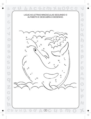 a
a
d
d
H
u
u
A
A
b
b
c
c
sz
z
m
m
m
x
x
N
N
O
O
O
p
p
C
C
J
V
V
a
a
S
S
U
U
q
q
z
z
r
ç
h
h
v
v
G
g
s
s
p
D
D A
B
C
G
g
o
p
46
LIGUE AS LETRAS MINÚSCULAS SEGUINDO O
ALFABETO E DESCUBRA O DESENHO.
a
b
c
d
e
f
g
h
i
j
k
l
m
n o
p
q
r
s
t
u
v
x
w
y
z
 
