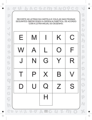 a
a
d
d
H
u
u
A
A
b
b
c
c
sz
z
m
m
m
x
x
N
N
O
O
O
p
p
C
C
J
V
V
a
a
S
S
U
U
q
q
z
z
r
ç
h
h
v
v
G
g
s
s
p
D
D A
B
C
G
g
o
p
55
RECORTE AS LETRAS DA CARTELA E COLE-AS NAS PÁGINAS
SEGUINTES OBEDECENDO A ORDEM ALFABÉTICA, DE ACORDO
COM A LETRA INICIAL DO DESENHO.
E M I K C
W A L O F
J N G Y R
T P X B V
D U Q Z S
H
 