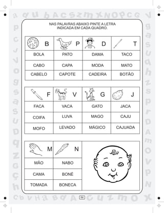 a
a
d
d
H
u
u
A
A
b
b
c
c
sz
z
m
m
m
x
x
N
N
O
O
O
p
p
C
C
J
V
V
a
a
S
S
U
U
q
q
z
z
r
ç
h
h
v
v
G
g
s
s
p
D
D A
B
C
G
g
o
p
64
NAS PALAVRAS ABAIXO PINTE A LETRA
INDICADA EM CADA QUADRO.
B P D T
F V G J
M N
BOLA PATO DAMA TACO
CABO CAPA MODA MATO
CABELO CAPOTE CADEIRA BOTÃO
FACA VACA GATO JACA
COIFA LUVA MAGO CAJU
MOFO LEVADO MÁGICO CAJUADA
MÃO NABO
CAMA BONÉ
TOMADA BONECA
 