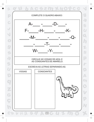 a
a
d
d
H
u
u
A
A
b
b
c
c
sz
z
m
m
m
x
x
N
N
O
O
O
p
p
C
C
J
V
V
a
a
S
S
U
U
q
q
z
z
r
ç
h
h
v
v
G
g
s
s
p
D
D A
B
C
G
g
o
p
70
COMPLETE O QUADRO ABAIXO:
CIRCULE AS VOGAIS DE AZUL E
AS CONSOANTES DE AMARELO.
ESCREVA AS LETRAS SEPARANDO-AS.
VOGAIS CONSOANTES
A-___ -____-D-___-
F-____-H-____-____-K-
____-M-_____-____-____-Q-
____-____-T-____-____-
W-____-Y-____
 