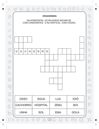 a
a
d
d
H
u
u
A
A
b
b
c
c
sz
z
m
m
m
x
x
N
N
O
O
O
p
p
C
C
J
V
V
a
a
S
S
U
U
q
q
z
z
r
ç
h
h
v
v
G
g
s
s
p
D
D A
B
C
G
g
o
p
71
CRUZADINHA
NA HORIZONTAL, AS PALAVRAS INICIAM-SE
COM CONSOANTES, E NA VERTICAL COM VOGAIS.
OSSO ÁGUA LUA IOIÔ
CACHORRO HOSPITAL ZEBU BOI
UNHA SOL EMA GOLA
C A C H O R R O
 
