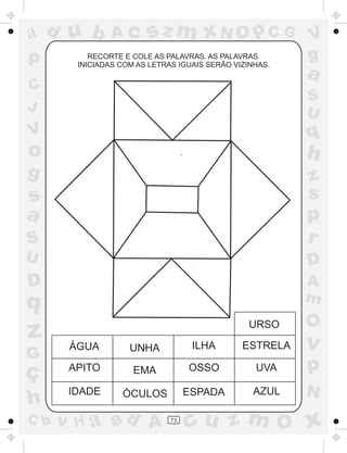 a
a
d
d
H
u
u
A
A
b
b
c
c
sz
z
m
m
m
x
x
N
N
O
O
O
p
p
C
C
J
V
V
a
a
S
S
U
U
q
q
z
z
r
ç
h
h
v
v
G
g
s
s
p
D
D A
B
C
G
g
o
p
73
RECORTE E COLE AS PALAVRAS. AS PALAVRAS
INICIADAS COM AS LETRAS IGUAIS SERÃO VIZINHAS.
ÁGUA UNHA ILHA ESTRELA
APITO EMA OSSO UVA
IDADE ÓCULOS ESPADA AZUL
URSO
 
