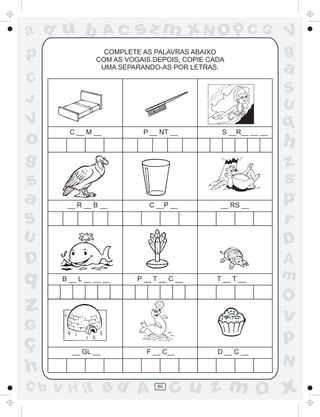 a
a
d
d
H
u
u
A
A
b
b
c
c
sz
z
m
m
m
x
x
N
N
O
O
O
p
p
C
C
J
V
V
a
a
S
S
U
U
q
q
z
z
r
ç
h
h
v
v
G
g
s
s
p
D
D A
B
C
G
g
o
p
80
COMPLETE AS PALAVRAS ABAIXO
COM AS VOGAIS.DEPOIS, COPIE CADA
UMA SEPARANDO-AS POR LETRAS.
C __ M __ P __ NT __ S __R__ __ __
__ R __ B __ C __P __ __ RS __
B __ L __ __ __ P __ T __ C __ T __ T __
__ GL __ F __ C__ D __ C __
 