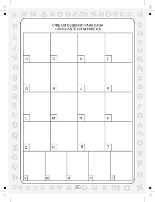 a
a
d
d
H
u
u
A
A
b
b
c
c
sz
z
m
m
m
x
x
N
N
O
O
O
p
p
C
C
J
V
V
a
a
S
S
U
U
q
q
z
z
r
ç
h
h
v
v
G
g
s
s
p
D
D A
B
C
G
g
o
p
84
CRIE UM DESENHO PARA CADA
CONSOANTE DO ALFABETO
C
B D F
G H J K
L M N P
Q R S T
V W X Y Z
.
 