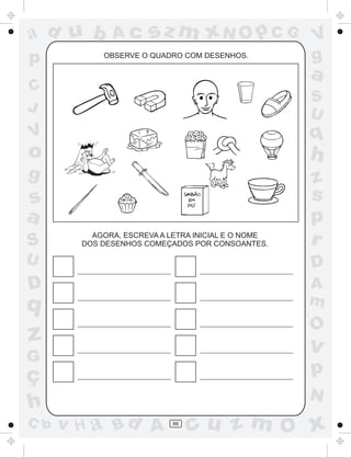 a
a
d
d
H
u
u
A
A
b
b
c
c
sz
z
m
m
m
x
x
N
N
O
O
O
p
p
C
C
J
V
V
a
a
S
S
U
U
q
q
z
z
r
ç
h
h
v
v
G
g
s
s
p
D
D A
B
C
G
g
o
p
86
OBSERVE O QUADRO COM DESENHOS.
AGORA, ESCREVA A LETRA INICIAL E O NOME
DOS DESENHOS COMEÇADOS POR CONSOANTES.
 