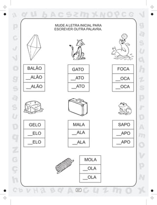 a
a
d
d
H
u
u
A
A
b
b
c
c
sz
z
m
m
m
x
x
N
N
O
O
O
p
p
C
C
J
V
V
a
a
S
S
U
U
q
q
z
z
r
ç
h
h
v
v
G
g
s
s
p
D
D A
B
C
G
g
o
p
87
MUDE A LETRA INICIAL PARA
ESCREVER OUTRA PALAVRA.
BALÃO
__ALÃO
__ALÃO
GATO
__ATO
__ATO
FOCA
__OCA
__OCA
GELO
__ELO
__ELO
MALA
__ALA
__ALA
SAPO
__APO
__APO
MOLA
__OLA
__OLA
 