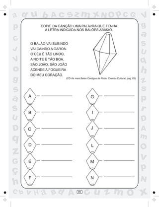 a
a
d
d
H
u
u
A
A
b
b
c
c
sz
z
m
m
m
x
x
N
N
O
O
O
p
p
C
C
J
V
V
a
a
S
S
U
U
q
q
z
z
r
ç
h
h
v
v
G
g
s
s
p
D
D A
B
C
G
g
o
p
89
COPIE DA CANÇÃO UMA PALAVRA QUE TENHA
A LETRA INDICADA NOS BALÕES ABAIXO.
O BALÃO VAI SUBINDO
VAI CAINDO A GAROA.
O CÉU É TÃO LINDO,
A NOITE É TÃO BOA.
SÃO JOÃO, SÃO JOÃO
ACENDE A FOGUEIRA
DO MEU CORAÇÃO.
(CD As mais Belas Cantigas de Roda. Ciranda Cultural, pág. 85)
A
B
C
D
E
F
G
I
J
L
M
N
 
