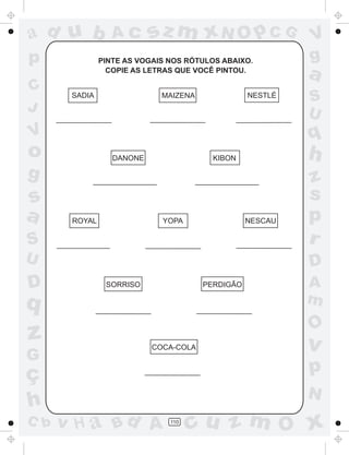 ad u b            Ac       sz m xN O p C G                 V
p              PINTE AS VOGAIS NOS RÓTULOS ABAIXO.         g
                 COPIE AS LETRAS QUE VOCÊ PINTOU.
                                                           a
C      SADIA                 MAIZENA              NESTLÉ
                                                           S
J                                                          U
V                                                          q
o                 DANONE                 KIBON             h
g                                                          z
s                                                          s
a      ROYAL                 YOPA                 NESCAU   p
S                                                          r
U                                                          D
D               SORRISO                PERDIGÃO            A
q                                                          m
                                                           O
z                          COCA-COLA                       v
G
ç                                                          p
                                                           N
h
C b   v H a Bd A               110
                                     cu z m O x
 