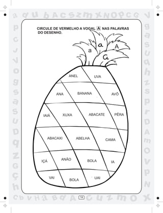 ad u b           Ac         sz m xN O p C G                  V
p       CIRCULE DE VERMELHO A VOGAL A NAS PALAVRAS           g
        DO DESENHO.
                                                             a
C
                                                         A   S
J                                       a                    U
V                                                            q
o                           ANEL            UVA
                                                             h
g                                                            z
s                     ANA      BANANA               AVÔ
                                                             s
a                                                            p
                                   XUXA

S         IAIÁ          XUXA            ABACATE      PÊRA
                                                             r
U                                       ABELHA
                                                             D
D                                                            A
q           ABACAXI            ABELHA             CAMA       m
                                                             O
z         IÇÁ
                        ANÃO            BOLA        IA       v
G
ç               VAI
                                                             p
                                            UAI
                            BOLA
                                                             N
h
C b   v H a Bd A                   14
                                        cu z m O x
 
