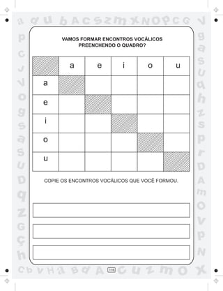 ad u b          Ac      sz m xN O p C G                V
p           VAMOS FORMAR ENCONTROS VOCÁLICOS           g
                 PREENCHENDO O QUADRO?
                                                       a
C
               a        e         i      o         u   S
J                                                      U
V      a                                               q
o      e                                               h
g                                                      z
       i                                               s
s
a      o                                               p
S      u
                                                       r
U                                                      D
D      COPIE OS ENCONTROS VOCÁLICOS QUE VOCÊ FORMOU.   A
q                                                      m
                                                       O
z                                                      v
G
ç                                                      p
                                                       N
h
C b   v H a Bd A            116
                                  cu z m O x
 