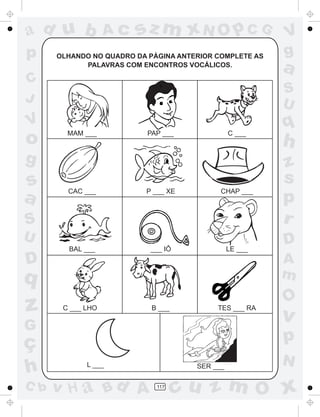 ad u b             Ac   sz m xN O p C G                  V
p     OLHANDO NO QUADRO DA PÁGINA ANTERIOR COMPLETE AS   g
            PALAVRAS COM ENCONTROS VOCÁLICOS.
                                                         a
C
                                                         S
J                                                        U
V                                                        q
o       MAM ___            PAP ___              C ___
                                                         h
g                                                        z
s                                                        s
a       CAC ___           P ___ XE          CHAP ___
                                                         p
S                                                        r
U                                                        D
        BAL ___            ___ IÔ               LE ___
D                                                        A
q                                                        m
                                                         O
z      C ___ LHO            B ___          TES ___ RA
                                                         v
G
ç                                                        p
                                                         N
h            L ___                    SER ___

C b   v H a Bd A             117
                                    cu z m O x
 