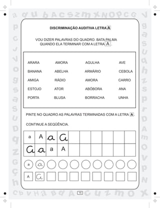ad u b            Ac           sz m xN O p C G                 V
p                 DISCRIMINAÇÃO AUDITIVA LETRA A               g
                                                               a
C          VOU DIZER PALAVRAS DO QUADRO. BATA PALMA
             QUANDO ELA TERMINAR COM A LETRA A .               S
J                                                              U
V     ARARA           AMORA           AGULHA          AVE      q
o     BANANA          ABELHA          ARMÁRIO         CEBOLA   h
g     AMIGA           RÁDIO           AMORA           CARRO
                                                               z
s     ESTOJO          ATOR            ABÓBORA         ANA      s
a     PORTA           BLUSA           BORRACHA        UNHA
                                                               p
S                                                              r
      PINTE NO QUADRO AS PALAVRAS TERMINADAS COM A LETRA A .
U                                                              D
      CONTINUE A SEQÜÊNCIA.
D                                                              A
q      a      A                                                m
                  a      A                                     O
z                                                              v
G     a

ç                                                              p
      A
                                                               N
h
C b   v H a Bd A                 15
                                      cu z m O x
 