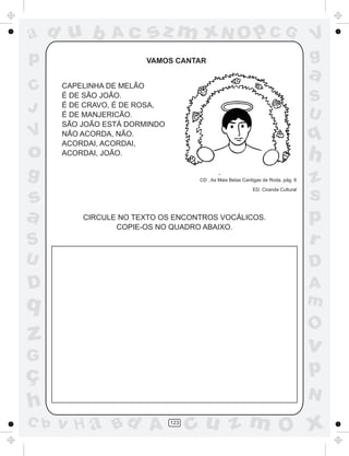 ad u b          Ac      sz m xN O p C G                                            V
p                       VAMOS CANTAR                                               g
                                                                                   a
C     CAPELINHA DE MELÃO
      É DE SÃO JOÃO.
                                                                                   S
J     É DE CRAVO, É DE ROSA,
      É DE MANJERICÃO.                                                             U
      SÃO JOÃO ESTÁ DORMINDO
V     NÃO ACORDA, NÃO.
      ACORDAI, ACORDAI,
                                                                                   q
o     ACORDAI, JOÃO.
                                                                                   h
g                                    CD . As Mais Belas Cantigas de Roda, pág. 6   z
s
                                                            ED. Ciranda Cultural
                                                                                   s
a         CIRCULE NO TEXTO OS ENCONTROS VOCÁLICOS.
                 COPIE-OS NO QUADRO ABAIXO.
                                                                                   p
S                                                                                  r
U                                                                                  D
D                                                                                  A
q                                                                                  m
                                                                                   O
z                                                                                  v
G
ç                                                                                  p
                                                                                   N
h
C b   v H a Bd A               123
                                     cu z m O x
 