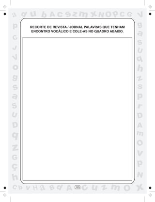 ad u b          Ac      sz m xN O p C G                  V
p      RECORTE DE REVISTA / JORNAL PALAVRAS QUE TENHAM   g
       ENCONTRO VOCÁLICO E COLE-AS NO QUADRO ABAIXO.
                                                         a
C
                                                         S
J                                                        U
V                                                        q
o                                                        h
g                                                        z
s                                                        s
a                                                        p
S                                                        r
U                                                        D
D                                                        A
q                                                        m
                                                         O
z                                                        v
G
ç                                                        p
                                                         N
h
C b   v H a Bd A             125
                                   cu z m O x
 