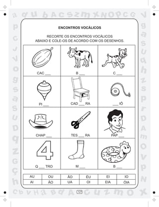 ad u b               Ac    sz m xN O p C G                        V
p                      ENCONTROS VOCÁLICOS                        g
                 RECORTE OS ENCONTROS VOCÁLICOS
                                                                  a
C          ABAIXO E COLE-OS DE ACORDO COM OS DESENHOS.
                                                                  S
J                                                                 U
V                                                                 q
o          CAC ___              B ___               C ___
                                                                  h
g                                                                 z
s                                                                 s
a                                                                 p
            PI ___          CAD ___ RA             ___ IÔ

S                                                                 r
U                                                                 D
D                                                                 A
q          CHAP ___         TES ___ RA             PAP ___        m

z
G
           4
           Q ___ TRO            M ___               B ___
                                                                  O
                                                                  v
                                                                  p
ç     AU         OU                          EI              IO
                           ÃO           ÉU
                                                                  N
h     AI         ÃO        UA           OI   EIA            ÓIA

C b   v H a Bd A                 127
                                        cu z m O x
 