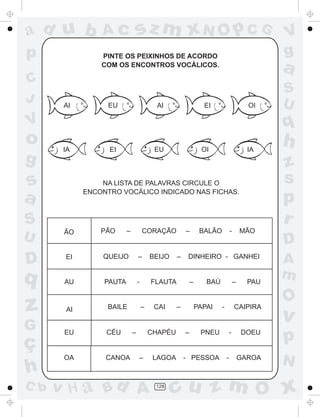 ad u b          Ac               sz m xN O p C G                                               V
p               PINTE OS PEIXINHOS DE ACORDO                                                   g
                COM OS ENCONTROS VOCÁLICOS.
                                                                                               a
C
                                                                                               S
J      AI         EU                       AI                   EI                       OI    U
V                                                                                              q
o      IA         EI                      EU                    OI                       IA
                                                                                               h
g                                                                                              z
s               NA LISTA DE PALAVRAS CIRCULE O                                                 s
a           ENCONTRO VOCÁLICO INDICADO NAS FICHAS.
                                                                                               p
S                                                                                              r
       ÃO       PÃO      –           CORAÇÃO          –        BALÃO           -       MÃO
U                                                                                              D
D      EI       QUEIJO           –       BEIJO    –    DINHEIRO - GANHEI
                                                                                               A
q      AU        PAUTA           -       FLAUTA           –      BAÚ               –     PAU
                                                                                               m
                                                                                               O
z      AI         BAILE              –    CAI     –           PAPAI    -           CAIPIRA
                                                                                               v
G
ç
       EU        CÉU         –           CHAPÉU       –        PNEU            -       DOEU
                                                                                               p
       OA        CANOA           –        LAGOA       - PESSOA             -           GAROA
                                                                                               N
h
C b   v H a Bd A                          128
                                                 cu z m O x
 