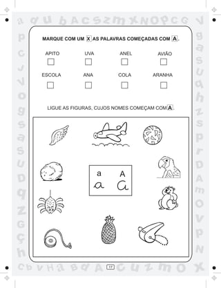 ad u b         Ac         sz m xN O p C G              V
p     MARQUE COM UM X AS PALAVRAS COMEÇADAS COM A .    g
                                                       a
C      APITO        UVA            ANEL       AVIÃO
                                                       S
J                                                      U
      ESCOLA       ANA             COLA     ARANHA

V                                                      q
o                                                      h
g      LIGUE AS FIGURAS, CUJOS NOMES COMEÇAM COM A .
                                                       z
s                                                      s
a                                                      p
S                                                      r
U                                                      D
                          a        A
D                                                      A
q                                                      m
                                                       O
z                                                      v
G
ç                                                      p
                                                       N
h
C b   v H a Bd A              17
                                   cu z m O x
 
