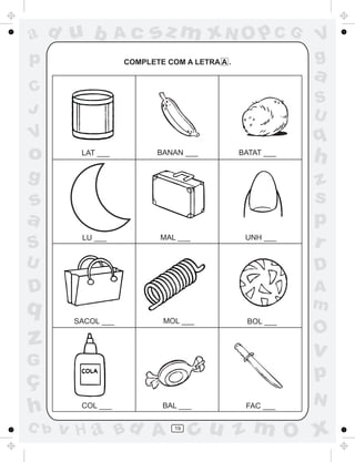 ad u b            Ac     sz m xN O p C G                  V
p                  COMPLETE COM A LETRA A .               g
                                                          a
C
                                                          S
J                                                         U
V                                                         q
o       LAT ___           BANAN ___           BATAT ___
                                                          h
g                                                         z
s                                                         s
a                                                         p
S
        LU ___             MAL ___             UNH ___
                                                          r
U                                                         D
D                                                         A
q                                                         m
       SACOL ___           MOL ___              BOL ___
                                                          O
z                                                         v
G
ç                                                         p
                                                          N
h       COL ___            BAL ___             FAC ___

C b   v H a Bd A              19
                                   cu z m O x
 