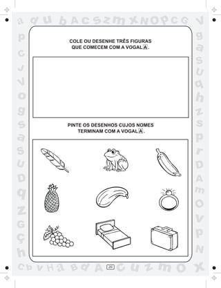 ad u b     Ac      sz m xN O p C G        V
p         COLE OU DESENHE TRÊS FIGURAS
                                          g
           QUE COMECEM COM A VOGAL A .    a
C
                                          S
J                                         U
V                                         q
o                                         h
g                                         z
s         PINTE OS DESENHOS CUJOS NOMES   s
              TERMINAM COM A VOGAL A .
a                                         p
S                                         r
U                                         D
D                                         A
q                                         m
                                          O
z                                         v
G
ç                                         p
                                          N
h
C b   v H a Bd A       20
                            cu z m O x
 