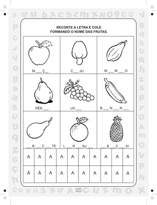 ad u b                Ac         sz m xN O p C G                            V
p                        RECORTE A LETRA E COLE                             g
                      FORMANDO O NOME DAS FRUTAS.
                                                                            a
C
                                                                            S
J                                                                           U
V                                                                           q
o         M ___ Ç__                C___ JU                M ___ M ___ O     h
g                                                                           z
s                                                                           s
a                                                                           p
S          PÊR ___                 UV ___               B ___ N ___ N ___   r
U                                                                           D
D                                                                           A
q                                                                           m
      ___ B ___ C ___ TE       L ___ R ___ NJ ___       ___ B ___C ___ XI
                                                                            O
z     A      A        A    A       A        A       A     A      A     A    v
G
ç                                                                           p
      Ã      Ã        A    A       A        A       A     A      A     A
                                                                            N
h
C b   v H a Bd A                       21
                                             cu z m O x
 